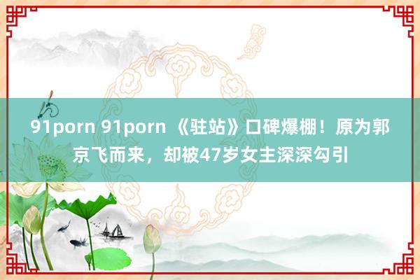 91porn 91porn 《驻站》口碑爆棚！原为郭京飞而来，却被47岁女主深深勾引