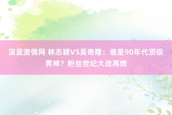 深爱激情网 林志颖VS吴奇隆：谁是90年代顶级男神？粉丝世纪大战再燃