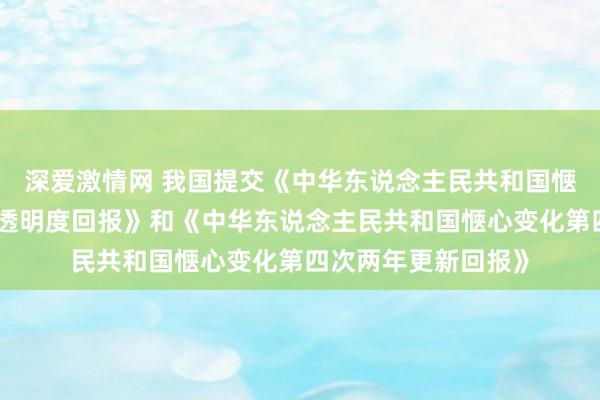 深爱激情网 我国提交《中华东说念主民共和国惬心变化第一次双年透明度回报》和《中华东说念主民共和国惬心变化第四次两年更新回报》