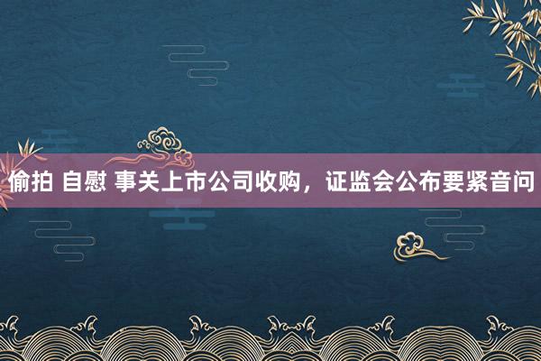 偷拍 自慰 事关上市公司收购，证监会公布要紧音问