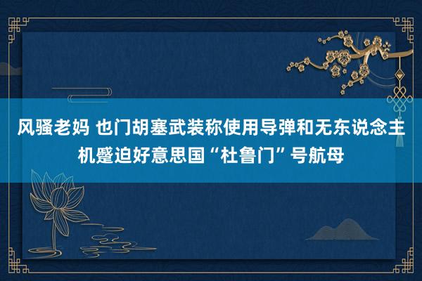 风骚老妈 也门胡塞武装称使用导弹和无东说念主机蹙迫好意思国“杜鲁门”号航母