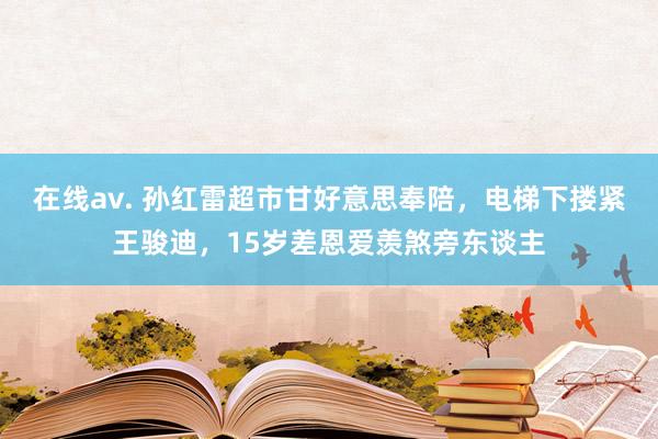 在线av. 孙红雷超市甘好意思奉陪，电梯下搂紧王骏迪，15岁差恩爱羡煞旁东谈主