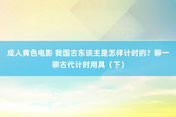 成人黄色电影 我国古东谈主是怎样计时的？聊一聊古代计时用具（下）