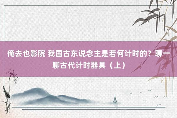 俺去也影院 我国古东说念主是若何计时的？聊一聊古代计时器具（上）