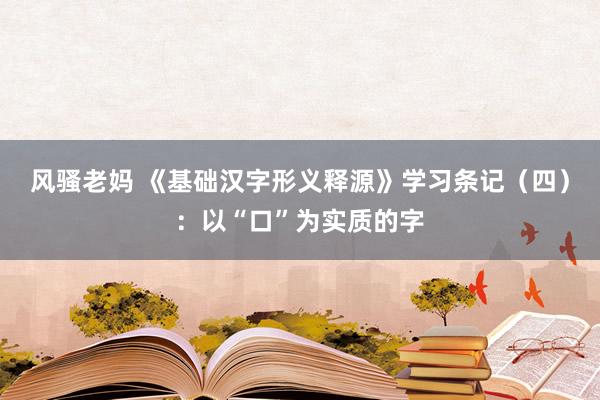 风骚老妈 《基础汉字形义释源》学习条记（四）：以“口”为实质的字