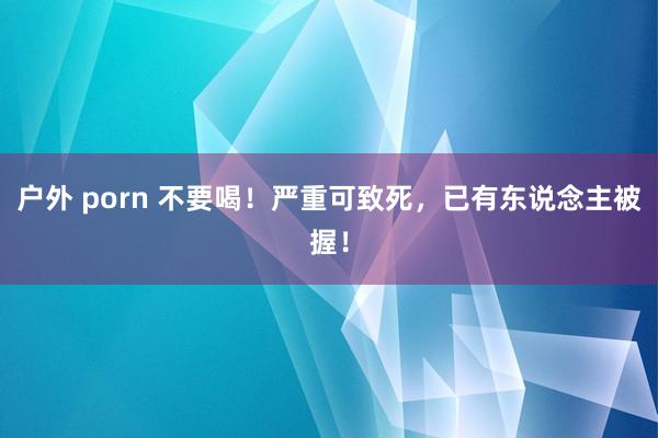 户外 porn 不要喝！严重可致死，已有东说念主被握！