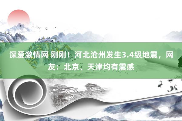 深爱激情网 刚刚！河北沧州发生3.4级地震，网友：北京、天津均有震感