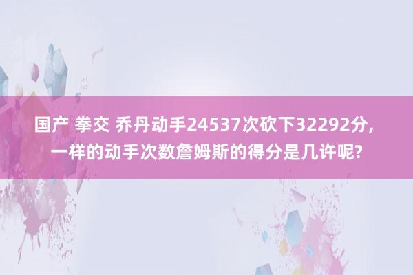 国产 拳交 乔丹动手24537次砍下32292分， 一样的动手次数詹姆斯的得分是几许呢?