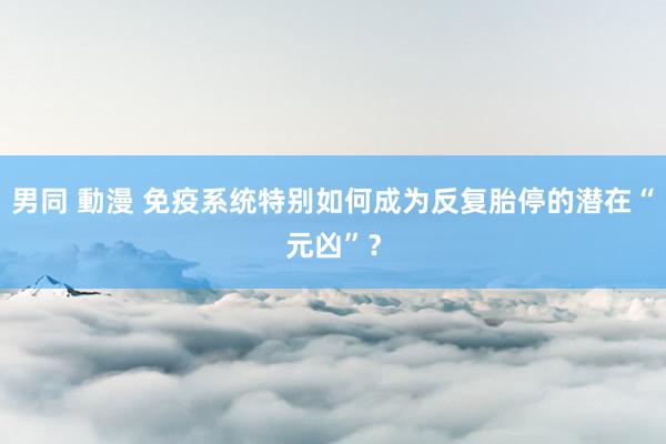 男同 動漫 免疫系统特别如何成为反复胎停的潜在“元凶”？