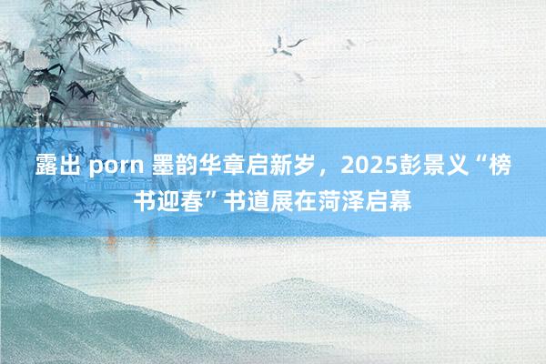 露出 porn 墨韵华章启新岁，2025彭景义“榜书迎春”书道展在菏泽启幕