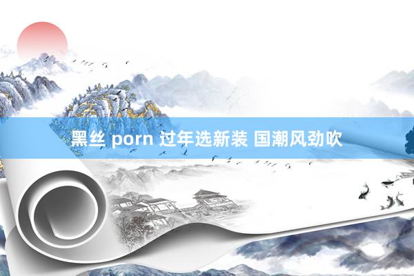 黑丝 porn 过年选新装 国潮风劲吹