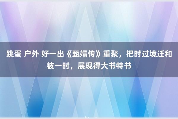 跳蛋 户外 好一出《甄嬛传》重聚，把时过境迁和彼一时，展现得大书特书