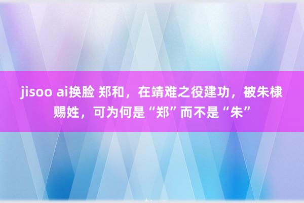 jisoo ai换脸 郑和，在靖难之役建功，被朱棣赐姓，可为何是“郑”而不是“朱”