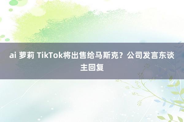 ai 萝莉 TikTok将出售给马斯克？公司发言东谈主回复