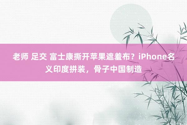 老师 足交 富士康撕开苹果遮羞布？iPhone名义印度拼装，骨子中国制造