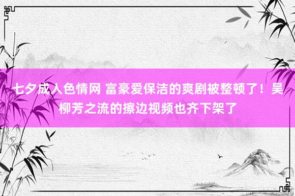 七夕成人色情网 富豪爱保洁的爽剧被整顿了！吴柳芳之流的擦边视频也齐下架了