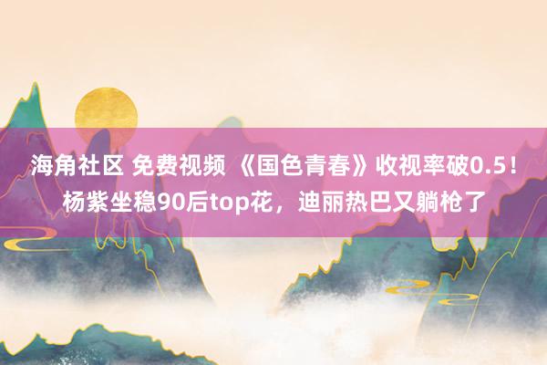 海角社区 免费视频 《国色青春》收视率破0.5！杨紫坐稳90后top花，迪丽热巴又躺枪了