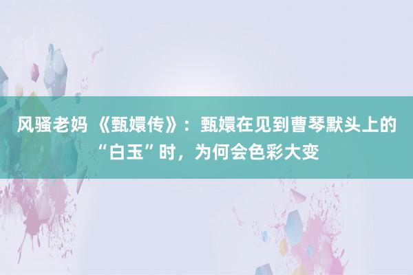 风骚老妈 《甄嬛传》：甄嬛在见到曹琴默头上的“白玉”时，为何会色彩大变