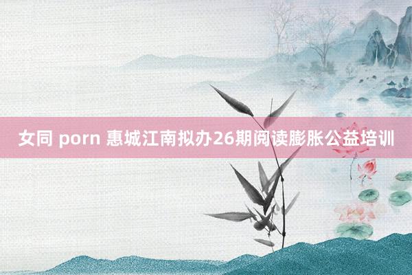 女同 porn 惠城江南拟办26期阅读膨胀公益培训