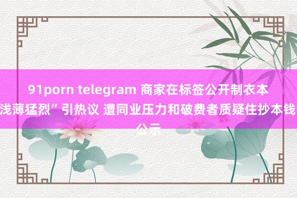 91porn telegram 商家在标签公开制衣本钱“浅薄猛烈”引热议 遭同业压力和破费者质疑住抄本钱公示