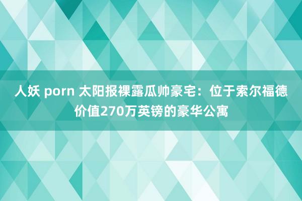 人妖 porn 太阳报裸露瓜帅豪宅：位于索尔福德价值270万英镑的豪华公寓