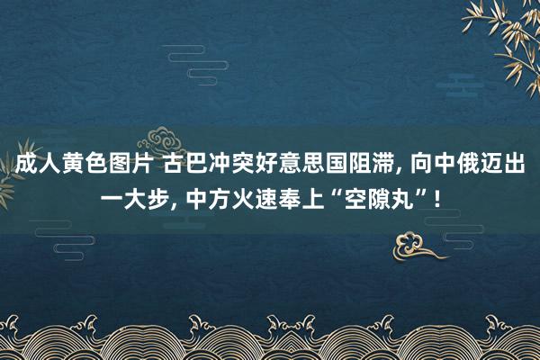 成人黄色图片 古巴冲突好意思国阻滞， 向中俄迈出一大步， 中方火速奉上“空隙丸”!