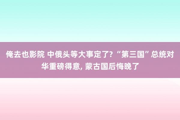 俺去也影院 中俄头等大事定了? “第三国”总统对华重磅得意， 蒙古国后悔晚了