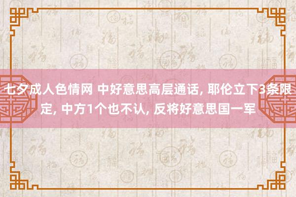 七夕成人色情网 中好意思高层通话， 耶伦立下3条限定， 中方1个也不认， 反将好意思国一军