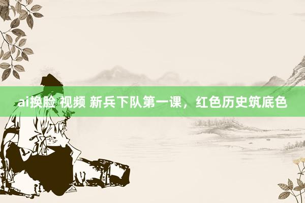 ai换脸 视频 新兵下队第一课，红色历史筑底色