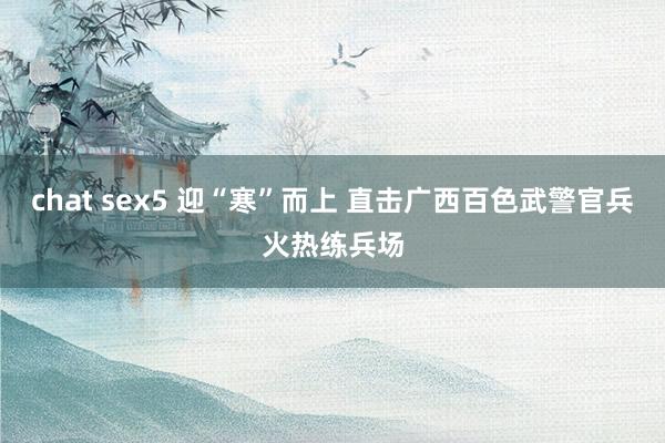 chat sex5 迎“寒”而上 直击广西百色武警官兵火热练兵场