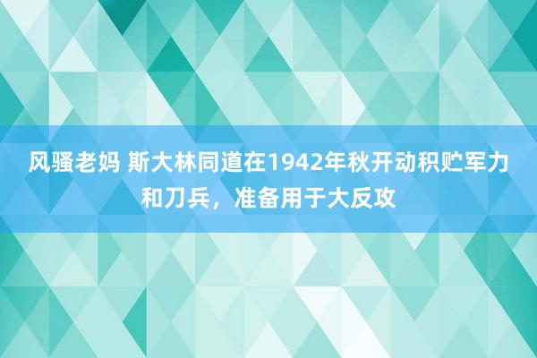 风骚老妈 斯大林同道在1942年秋开动积贮军力和刀兵，准备用于大反攻