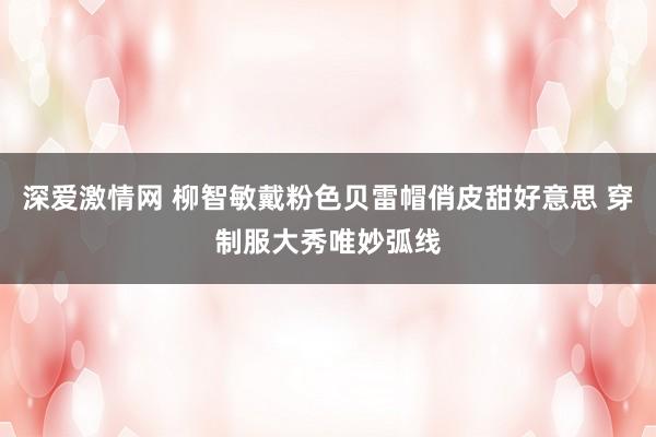 深爱激情网 柳智敏戴粉色贝雷帽俏皮甜好意思 穿制服大秀唯妙弧线