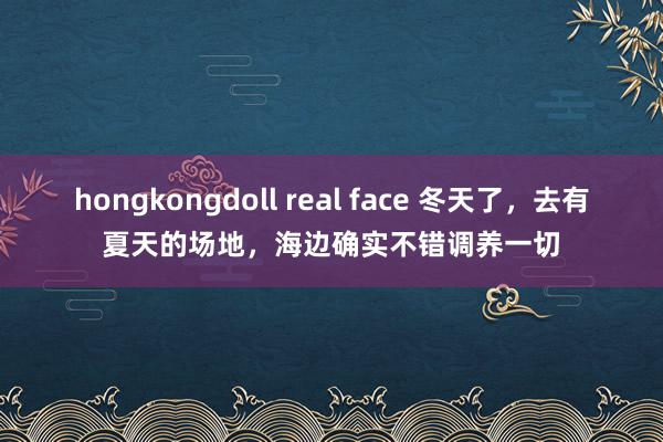 hongkongdoll real face 冬天了，去有夏天的场地，海边确实不错调养一切