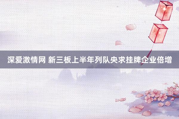 深爱激情网 新三板上半年列队央求挂牌企业倍增