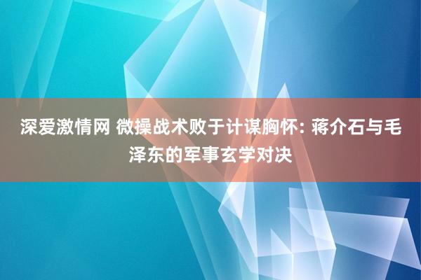 深爱激情网 微操战术败于计谋胸怀: 蒋介石与毛泽东的军事玄学对决