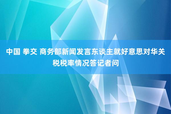 中国 拳交 商务部新闻发言东谈主就好意思对华关税税率情况答记者问